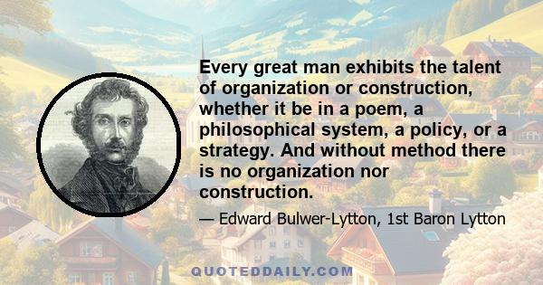 Every great man exhibits the talent of organization or construction, whether it be in a poem, a philosophical system, a policy, or a strategy. And without method there is no organization nor construction.