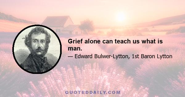 Grief alone can teach us what is man.