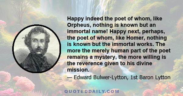 Happy indeed the poet of whom, like Orpheus, nothing is known but an immortal name! Happy next, perhaps, the poet of whom, like Homer, nothing is known but the immortal works. The more the merely human part of the poet