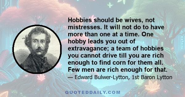 Hobbies should be wives, not mistresses. It will not do to have more than one at a time. One hobby leads you out of extravagance; a team of hobbies you cannot drive till you are rich enough to find corn for them all.