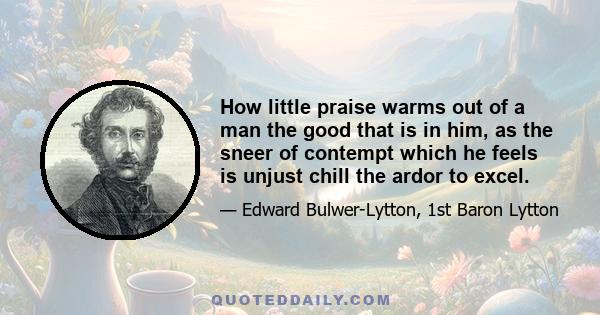 How little praise warms out of a man the good that is in him, as the sneer of contempt which he feels is unjust chill the ardor to excel.