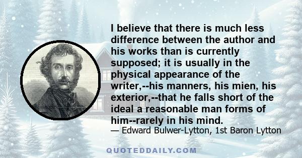 I believe that there is much less difference between the author and his works than is currently supposed; it is usually in the physical appearance of the writer,--his manners, his mien, his exterior,--that he falls