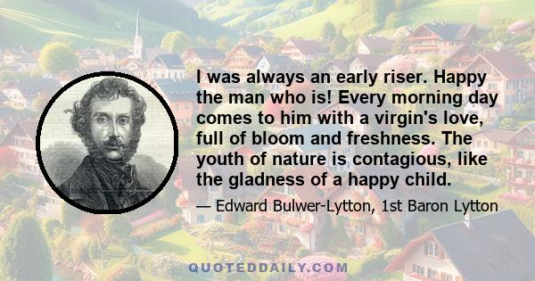 I was always an early riser. Happy the man who is! Every morning day comes to him with a virgin's love, full of bloom and freshness. The youth of nature is contagious, like the gladness of a happy child.