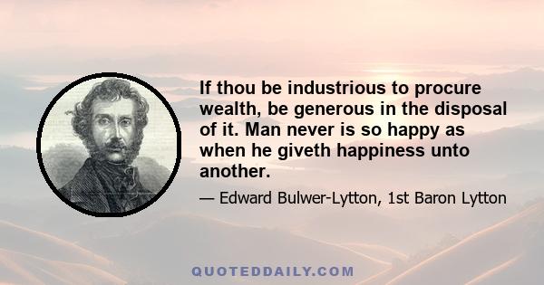 If thou be industrious to procure wealth, be generous in the disposal of it. Man never is so happy as when he giveth happiness unto another.