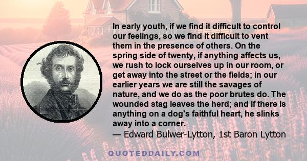 In early youth, if we find it difficult to control our feelings, so we find it difficult to vent them in the presence of others. On the spring side of twenty, if anything affects us, we rush to lock ourselves up in our