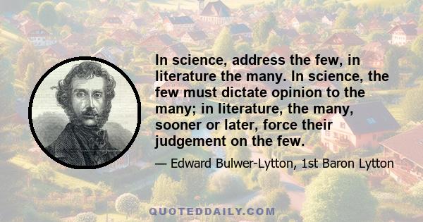 In science, address the few, in literature the many. In science, the few must dictate opinion to the many; in literature, the many, sooner or later, force their judgement on the few.