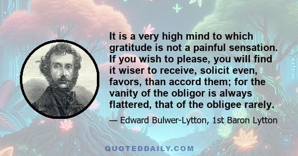 It is a very high mind to which gratitude is not a painful sensation. If you wish to please, you will find it wiser to receive, solicit even, favors, than accord them; for the vanity of the obligor is always flattered,