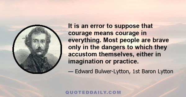 It is an error to suppose that courage means courage in everything. Most people are brave only in the dangers to which they accustom themselves, either in imagination or practice.