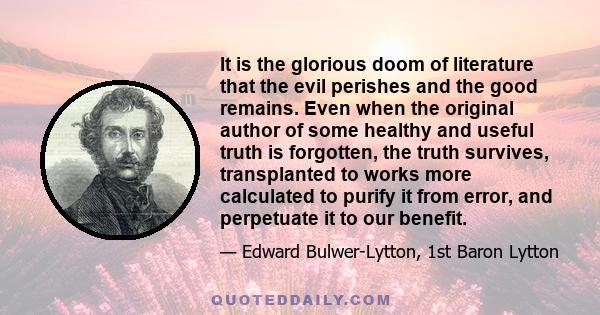 It is the glorious doom of literature that the evil perishes and the good remains. Even when the original author of some healthy and useful truth is forgotten, the truth survives, transplanted to works more calculated