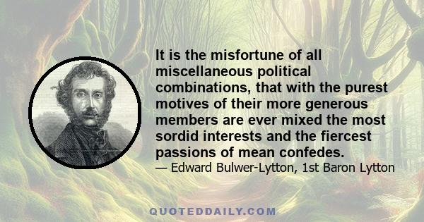 It is the misfortune of all miscellaneous political combinations, that with the purest motives of their more generous members are ever mixed the most sordid interests and the fiercest passions of mean confedes.