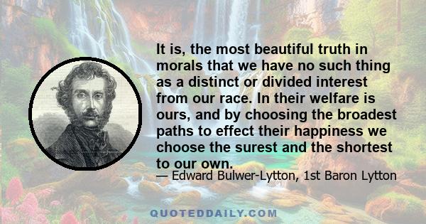 It is, the most beautiful truth in morals that we have no such thing as a distinct or divided interest from our race. In their welfare is ours, and by choosing the broadest paths to effect their happiness we choose the