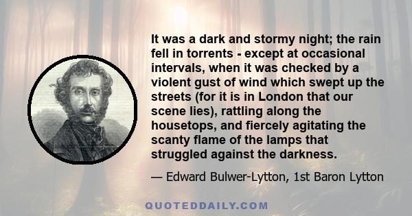 It was a dark and stormy night; the rain fell in torrents - except at occasional intervals, when it was checked by a violent gust of wind which swept up the streets (for it is in London that our scene lies), rattling