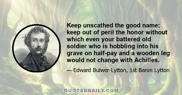 Keep unscathed the good name; keep out of peril the honor without which even your battered old soldier who is hobbling into his grave on half-pay and a wooden leg would not change with Achilles.