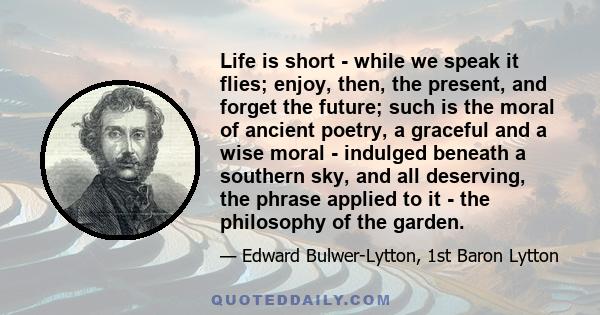 Life is short - while we speak it flies; enjoy, then, the present, and forget the future; such is the moral of ancient poetry, a graceful and a wise moral - indulged beneath a southern sky, and all deserving, the phrase 