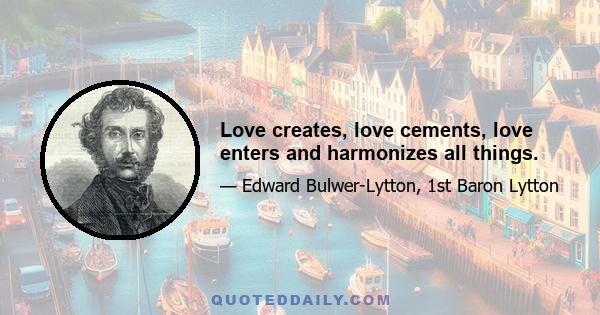 Love creates, love cements, love enters and harmonizes all things.