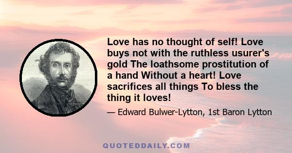 Love has no thought of self! Love buys not with the ruthless usurer's gold The loathsome prostitution of a hand Without a heart! Love sacrifices all things To bless the thing it loves!