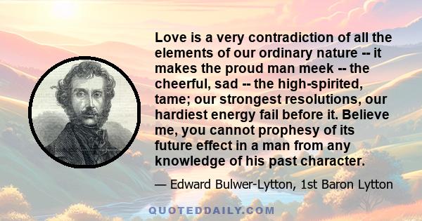 Love is a very contradiction of all the elements of our ordinary nature -- it makes the proud man meek -- the cheerful, sad -- the high-spirited, tame; our strongest resolutions, our hardiest energy fail before it.