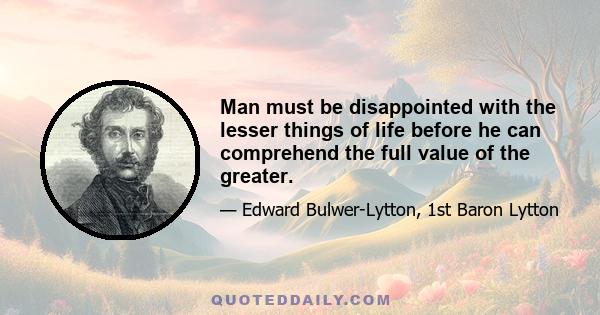 Man must be disappointed with the lesser things of life before he can comprehend the full value of the greater.