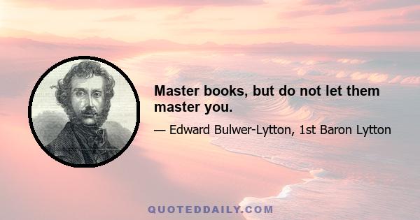 Master books, but do not let them master you.