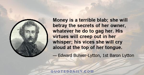 Money is a terrible blab; she will betray the secrets of her owner, whatever he do to gag her. His virtues will creep out in her whisper; his vices she will cry aloud at the top of her tongue.