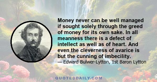 Money never can be well managed if sought solely through the greed of money for its own sake. In all meanness there is a defect of intellect as well as of heart. And even the cleverness of avarice is but the cunning of