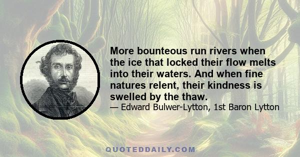 More bounteous run rivers when the ice that locked their flow melts into their waters. And when fine natures relent, their kindness is swelled by the thaw.