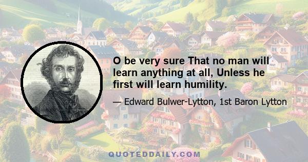 O be very sure That no man will learn anything at all, Unless he first will learn humility.