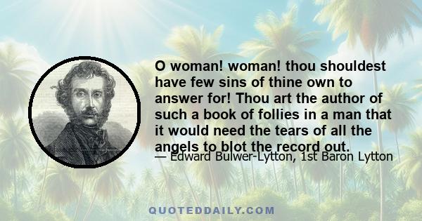 O woman! woman! thou shouldest have few sins of thine own to answer for! Thou art the author of such a book of follies in a man that it would need the tears of all the angels to blot the record out.