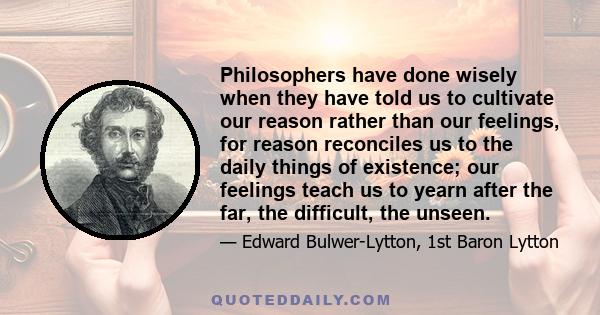 Philosophers have done wisely when they have told us to cultivate our reason rather than our feelings, for reason reconciles us to the daily things of existence; our feelings teach us to yearn after the far, the