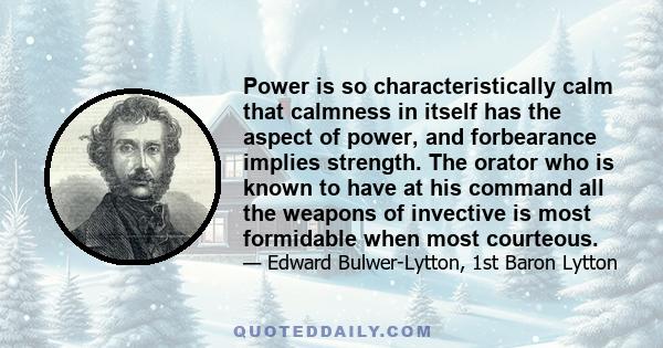 Power is so characteristically calm that calmness in itself has the aspect of power, and forbearance implies strength. The orator who is known to have at his command all the weapons of invective is most formidable when