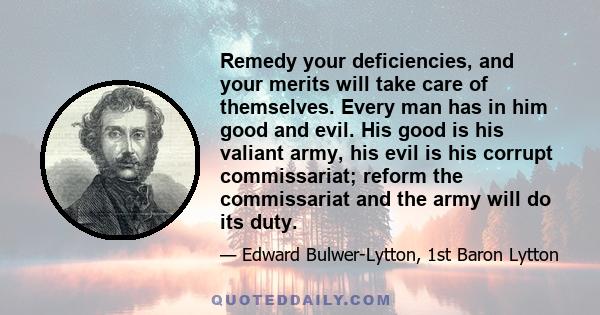 Remedy your deficiencies, and your merits will take care of themselves. Every man has in him good and evil. His good is his valiant army, his evil is his corrupt commissariat; reform the commissariat and the army will