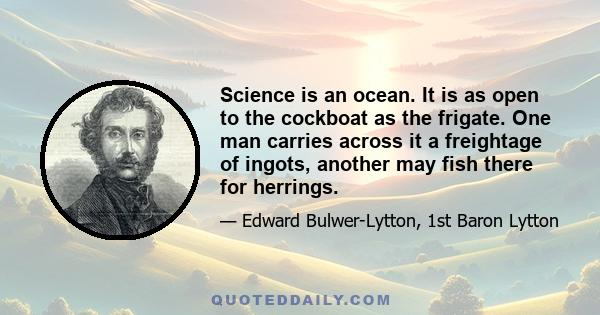 Science is an ocean. It is as open to the cockboat as the frigate. One man carries across it a freightage of ingots, another may fish there for herrings.