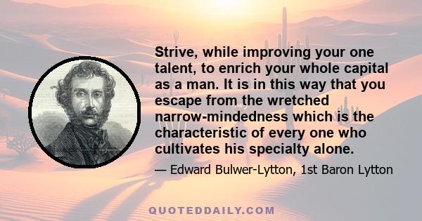 Strive, while improving your one talent, to enrich your whole capital as a man. It is in this way that you escape from the wretched narrow-mindedness which is the characteristic of every one who cultivates his specialty 