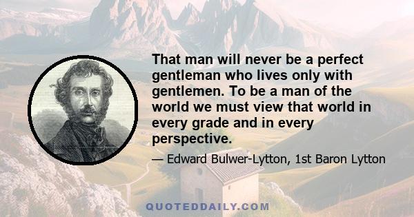 That man will never be a perfect gentleman who lives only with gentlemen. To be a man of the world we must view that world in every grade and in every perspective.