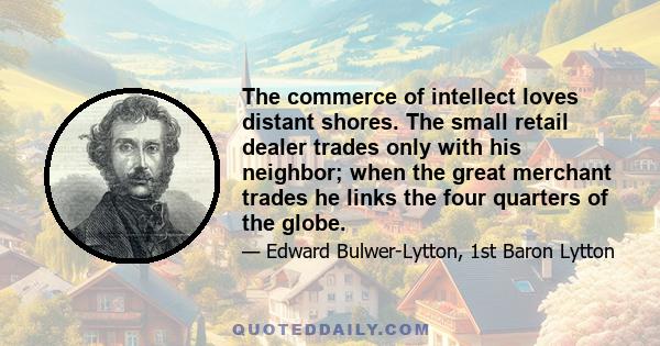 The commerce of intellect loves distant shores. The small retail dealer trades only with his neighbor; when the great merchant trades he links the four quarters of the globe.