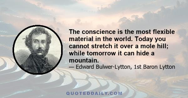 The conscience is the most flexible material in the world. Today you cannot stretch it over a mole hill; while tomorrow it can hide a mountain.