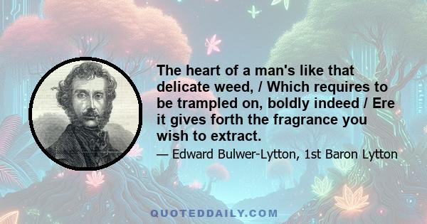 The heart of a man's like that delicate weed, / Which requires to be trampled on, boldly indeed / Ere it gives forth the fragrance you wish to extract.