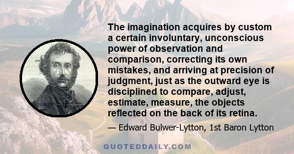 The imagination acquires by custom a certain involuntary, unconscious power of observation and comparison, correcting its own mistakes, and arriving at precision of judgment, just as the outward eye is disciplined to