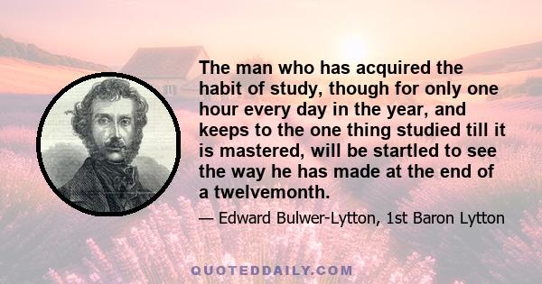 The man who has acquired the habit of study, though for only one hour every day in the year, and keeps to the one thing studied till it is mastered, will be startled to see the way he has made at the end of a