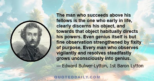 The man who succeeds above his fellows is the one who early in life, clearly discerns his object, and towards that object habitually directs his powers. Even genius itself is but fine observation strengthened by fixity