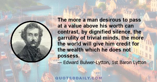 The more a man desirous to pass at a value above his worth can contrast, by dignified silence, the garrulity of trivial minds, the more the world will give him credit for the wealth which he does not possess.