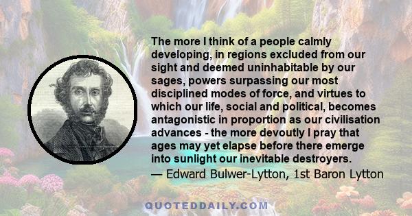 The more I think of a people calmly developing, in regions excluded from our sight and deemed uninhabitable by our sages, powers surpassing our most disciplined modes of force, and virtues to which our life, social and