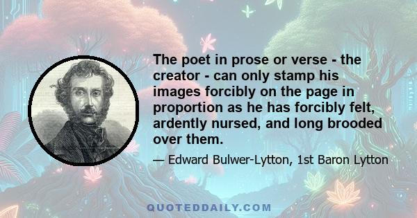 The poet in prose or verse - the creator - can only stamp his images forcibly on the page in proportion as he has forcibly felt, ardently nursed, and long brooded over them.