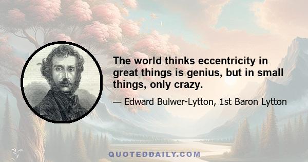 The world thinks eccentricity in great things is genius, but in small things, only crazy.