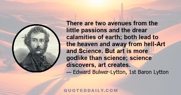 There are two avenues from the little passions and the drear calamities of earth; both lead to the heaven and away from hell-Art and Science. But art is more godlike than science; science discovers, art creates.