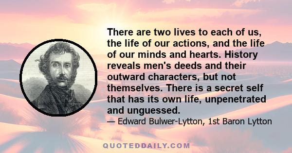 There are two lives to each of us, the life of our actions, and the life of our minds and hearts. History reveals men's deeds and their outward characters, but not themselves. There is a secret self that has its own