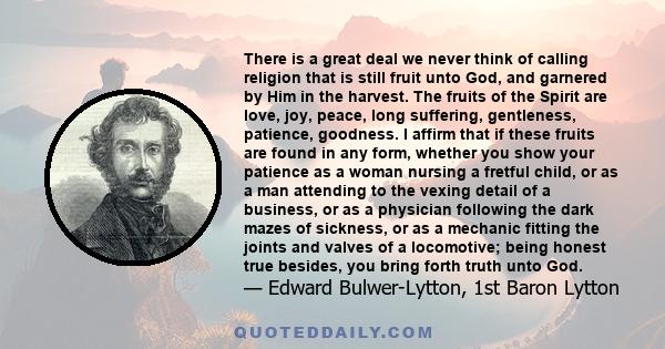 There is a great deal we never think of calling religion that is still fruit unto God, and garnered by Him in the harvest. The fruits of the Spirit are love, joy, peace, long suffering, gentleness, patience, goodness. I 