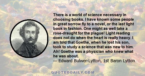 There is a world of science necessary in choosing books. I have known some people in great sorrow fly to a novel, or the last light book in fashion. One might as well take a rose-draught for the plague! Light reading