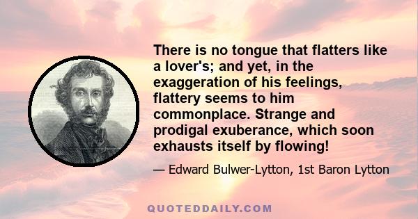 There is no tongue that flatters like a lover's; and yet, in the exaggeration of his feelings, flattery seems to him commonplace. Strange and prodigal exuberance, which soon exhausts itself by flowing!