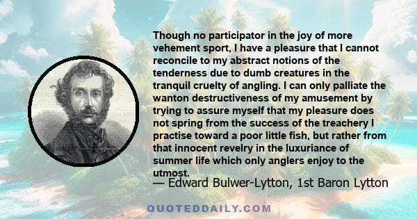 Though no participator in the joy of more vehement sport, I have a pleasure that I cannot reconcile to my abstract notions of the tenderness due to dumb creatures in the tranquil cruelty of angling. I can only palliate